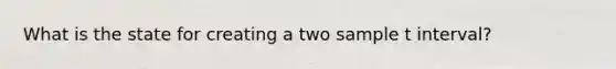 What is the state for creating a two sample t interval?