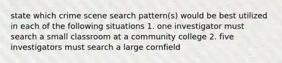 state which crime scene search pattern(s) would be best utilized in each of the following situations 1. one investigator must search a small classroom at a community college 2. five investigators must search a large cornfield