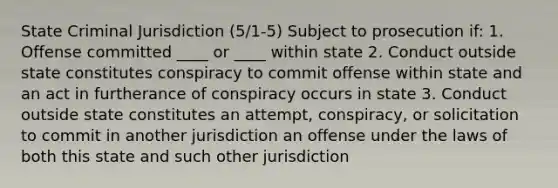 State Criminal Jurisdiction (5/1-5) Subject to prosecution if: 1. Offense committed ____ or ____ within state 2. Conduct outside state constitutes conspiracy to commit offense within state and an act in furtherance of conspiracy occurs in state 3. Conduct outside state constitutes an attempt, conspiracy, or solicitation to commit in another jurisdiction an offense under the laws of both this state and such other jurisdiction