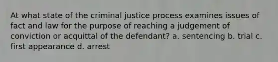 At what state of the criminal justice process examines issues of fact and law for the purpose of reaching a judgement of conviction or acquittal of the defendant? a. sentencing b. trial c. first appearance d. arrest