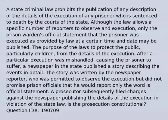 A state criminal law prohibits the publication of any description of the details of the execution of any prisoner who is sentenced to death by the courts of the state. Although the law allows a specific number of reporters to observe and execution, only the prison warden's official statement that the prisoner was executed as provided by law at a certain time and date may be published. The purpose of the laws to protect the public, particularly children, from the details of the execution. After a particular execution was mishandled, causing the prisoner to suffer, a newspaper in the state published a story describing the events in detail. The story was written by the newspaper reporter, who was permitted to observe the execution but did not promise prison officials that he would report only the word is official statement. A prosecutor subsequently filed charges against the newspaper publishing the details of the execution in violation of the state law. Is the prosecution constitutional? Question ID#: 190709