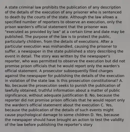 A state criminal law prohibits the publication of any description of the details of the execution of any prisoner who is sentenced to death by the courts of the state. Although the law allows a specified number of reporters to observe an execution, only the prison warden's official statement that the prisoner was "executed as provided by law" at a certain time and date may be published. The purpose of the law is to protect the public, particularly children, from the details of executions. After a particular execution was mishandled, causing the prisoner to suffer, a newspaper in the state published a story describing the event in detail. The story was written by the newspaper's reporter, who was permitted to observe the execution but did not promise prison officials that he would report only the warden's official statement. A prosecutor subsequently filed charges against the newspaper for publishing the details of the execution in violation of the state law. Is this prosecution constitutional? A. No, because the prosecution seeks to punish the publication of lawfully obtained, truthful information about a matter of public significance, without adequate justification B. No, because the reporter did not promise prison officials that he would report only the warden's official statement about the execution C. Yes, because the publication of the details of such events might cause psychological damage to some children D. Yes, because the newspaper should have brought an action to test the validity of the law before publishing the reporter's story