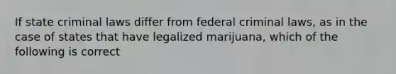 If state criminal laws differ from federal criminal laws, as in the case of states that have legalized marijuana, which of the following is correct