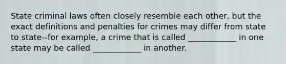 State criminal laws often closely resemble each other, but the exact definitions and penalties for crimes may differ from state to state--for example, a crime that is called ____________ in one state may be called ____________ in another.