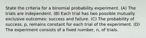 State the criteria for a binomial probability experiment. (A) The trials are independent. (B) Each trial has two possible mutually exclusive outcomes: success and failure. (C) The probability of success, p, remains constant for each trial of the experiment. (D) The experiment consists of a fixed number, n, of trials.