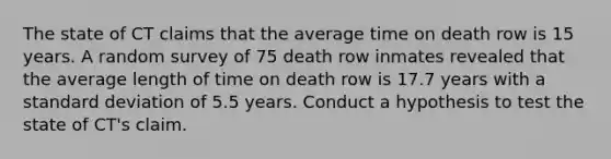 The state of CT claims that the average time on death row is 15 years. A random survey of 75 death row inmates revealed that the average length of time on death row is 17.7 years with a standard deviation of 5.5 years. Conduct a hypothesis to test the state of CT's claim.