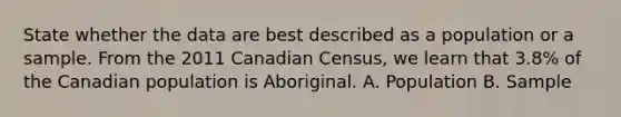 State whether the data are best described as a population or a sample. From the 2011 Canadian Census, we learn that 3.8% of the Canadian population is Aboriginal. A. Population B. Sample