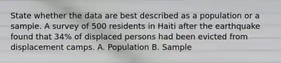 State whether the data are best described as a population or a sample. A survey of 500 residents in Haiti after the earthquake found that 34% of displaced persons had been evicted from displacement camps. A. Population B. Sample