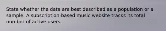 State whether the data are best described as a population or a sample. A subscription-based music website tracks its total number of active users.