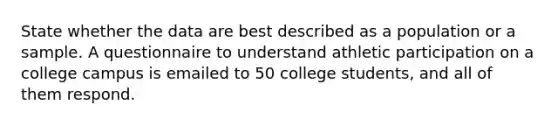 State whether the data are best described as a population or a sample. A questionnaire to understand athletic participation on a college campus is emailed to 50 college students, and all of them respond.