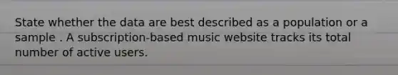 State whether the data are best described as a population or a sample . A subscription-based music website tracks its total number of active users.