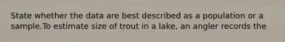 State whether the data are best described as a population or a sample.To estimate size of trout in a lake, an angler records the