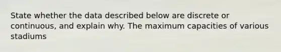 State whether the data described below are discrete or​ continuous, and explain why. The maximum capacities of various stadiums