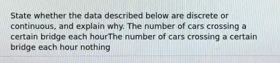 State whether the data described below are discrete or​ continuous, and explain why. The number of cars crossing a certain bridge each hourThe number of cars crossing a certain bridge each hour nothing