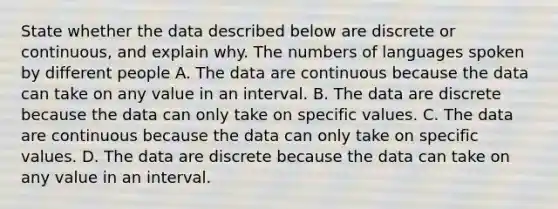 State whether the data described below are discrete or​ continuous, and explain why. The numbers of languages spoken by different people A. The data are continuous because the data can take on any value in an interval. B. The data are discrete because the data can only take on specific values. C. The data are continuous because the data can only take on specific values. D. The data are discrete because the data can take on any value in an interval.