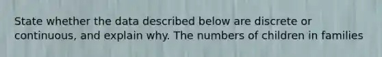 State whether the data described below are discrete or​ continuous, and explain why. The numbers of children in families