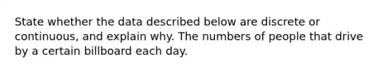 State whether the data described below are discrete or​ continuous, and explain why. The numbers of people that drive by a certain billboard each day.