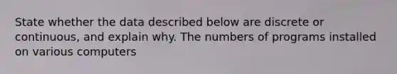 State whether the data described below are discrete or​ continuous, and explain why. The numbers of programs installed on various computers