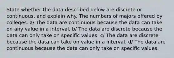 State whether the data described below are discrete or​ continuous, and explain why. The numbers of majors offered by colleges. a/ The data are continuous because the data can take on any value in a interval. b/ The data are discrete because the data can only take on specific values. c/ The data are discrete because the data can take on value in a interval. d/ The data are continuous because the data can only take on specific values.