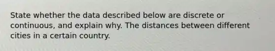 State whether the data described below are discrete or​ continuous, and explain why. The distances between different cities in a certain country.