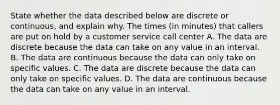 State whether the data described below are discrete or​ continuous, and explain why. The times (in minutes) that callers are put on hold by a customer service call center A. The data are discrete because the data can take on any value in an interval. B. The data are continuous because the data can only take on specific values. C. The data are discrete because the data can only take on specific values. D. The data are continuous because the data can take on any value in an interval.