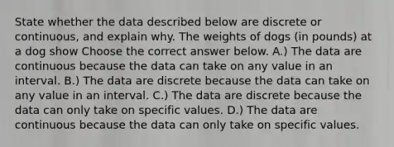 State whether the data described below are discrete or​ continuous, and explain why. The weights of dogs (in pounds) at a dog show Choose the correct answer below. A.) The data are continuous because the data can take on any value in an interval. B.) The data are discrete because the data can take on any value in an interval. C.) The data are discrete because the data can only take on specific values. D.) The data are continuous because the data can only take on specific values.