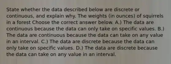 State whether the data described below are discrete or​ continuous, and explain why. The weights (in ounces) of squirrels in a forest Choose the correct answer below. A.) The data are continuous because the data can only take on specific values. B.) The data are continuous because the data can take on any value in an interval. C.) The data are discrete because the data can only take on specific values. D.) The data are discrete because the data can take on any value in an interval.