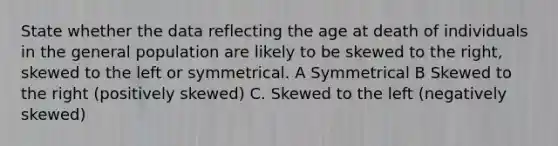 State whether the data reflecting the age at death of individuals in the general population are likely to be skewed to the right, skewed to the left or symmetrical. A Symmetrical B Skewed to the right (positively skewed) C. Skewed to the left (negatively skewed)