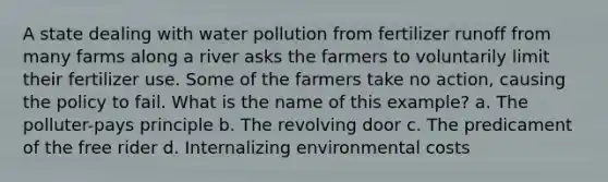 A state dealing with water pollution from fertilizer runoff from many farms along a river asks the farmers to voluntarily limit their fertilizer use. Some of the farmers take no action, causing the policy to fail. What is the name of this example? a. The polluter-pays principle b. The revolving door c. The predicament of the free rider d. Internalizing environmental costs