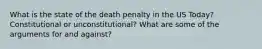 What is the state of the death penalty in the US Today? Constitutional or unconstitutional? What are some of the arguments for and against?