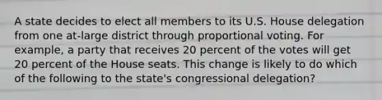 A state decides to elect all members to its U.S. House delegation from one at-large district through proportional voting. For example, a party that receives 20 percent of the votes will get 20 percent of the House seats. This change is likely to do which of the following to the state's congressional delegation?