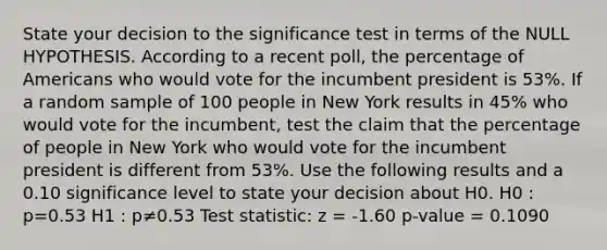 State your decision to the significance test in terms of the NULL HYPOTHESIS. According to a recent poll, the percentage of Americans who would vote for the incumbent president is 53%. If a random sample of 100 people in New York results in 45% who would vote for the incumbent, test the claim that the percentage of people in New York who would vote for the incumbent president is different from 53%. Use the following results and a 0.10 significance level to state your decision about H0. H0 : p=0.53 H1 : p≠0.53 Test statistic: z = -1.60 p-value = 0.1090