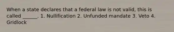 When a state declares that a federal law is not valid, this is called ______. 1. Nullification 2. Unfunded mandate 3. Veto 4. Gridlock