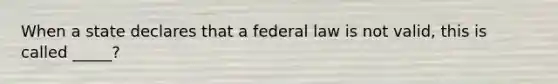 When a state declares that a federal law is not valid, this is called _____?