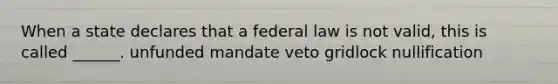 When a state declares that a federal law is not valid, this is called ______. unfunded mandate veto gridlock nullification