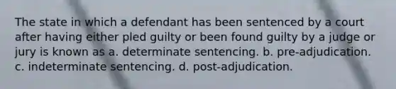 The state in which a defendant has been sentenced by a court after having either pled guilty or been found guilty by a judge or jury is known as a. determinate sentencing. b. pre-adjudication. c. indeterminate sentencing. d. post-adjudication.