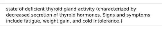 state of deficient thyroid gland activity (characterized by decreased secretion of thyroid hormones. Signs and symptoms include fatigue, weight gain, and cold intolerance.)