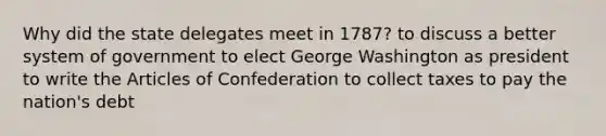 Why did the state delegates meet in 1787? to discuss a better system of government to elect George Washington as president to write the Articles of Confederation to collect taxes to pay the nation's debt