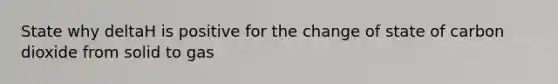 State why deltaH is positive for the change of state of carbon dioxide from solid to gas