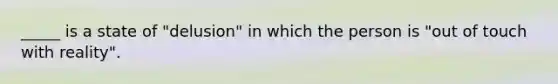 _____ is a state of "delusion" in which the person is "out of touch with reality".