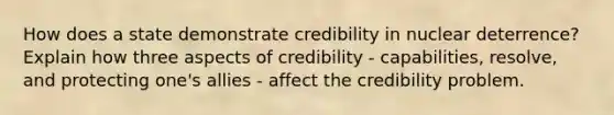 How does a state demonstrate credibility in nuclear deterrence? Explain how three aspects of credibility - capabilities, resolve, and protecting one's allies - affect the credibility problem.