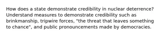 How does a state demonstrate credibility in nuclear deterrence? Understand measures to demonstrate credibility such as brinkmanship, tripwire forces, "the threat that leaves something to chance", and public pronouncements made by democracies.