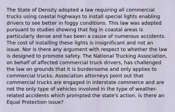 The State of Density adopted a law requiring all commercial trucks using coastal highways to install special lights enabling drivers to see better in foggy conditions. This law was adopted pursuant to studies showing that fog in coastal areas is particularly dense and has been a cause of numerous accidents. The cost of installing these lights is insignificant and not an issue. Nor is there any argument with respect to whether the law is designed to promote safety. The National Trucking Association, on behalf of affected commercial truck drivers, has challenged the law on grounds that it is burdensome and only applies to commercial trucks. Association attorneys point out that commercial trucks are engaged in interstate commerce and are not the only type of vehicles involved in the type of weather-related accidents which prompted the state's action. Is there an Equal Protection issue?