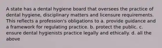 A state has a dental hygiene board that oversees the practice of dental hygiene, disciplinary matters and licensure requirements. This reflects a profession's obligations to a. provide guidance and a framework for regulating practice. b. protect the public. c. ensure dental hygienists practice legally and ethically. d. all the above