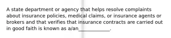 A state department or agency that helps resolve complaints about insurance policies, medical claims, or insurance agents or brokers and that verifies that insurance contracts are carried out in good faith is known as a/an_____________.