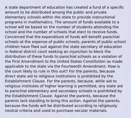 A state department of education has created a fund of a specific amount to be distributed among the public and private elementary schools within the state to provide instructional programs in mathematics. The amount of funds available to a school will be based on the number of students attending the school and the number of schools that elect to receive funds. Concerned that the expenditure of funds will benefit parochial schools at the expense of public schools, parents of public-school children have filed suit against the state secretary of education in federal district court seeking an injunction to block the distribution of these funds to parochial schools as a violation of the First Amendment to the United States Constitution as made applicable to the state via the Fourteenth Amendment. How is the court likely to rule in this suit? For the parents, because direct state aid to religious institutions is prohibited by the Establishment Clause. For the parents, because, while aid to religious institutes of higher learning is permitted, any state aid to parochial elementary and secondary schools is prohibited by the Establishment Clause. Against the parents, because the parents lack standing to bring this action. Against the parents, because the funds will be distributed according to religiously neutral criteria and used to purchase secular materials.