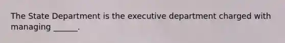 The State Department is the executive department charged with managing ______.