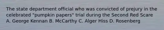 The state department official who was convicted of prejury in the celebrated "pumpkin papers" trial during the Second Red Scare A. George Kennan B. McCarthy C. Alger Hiss D. Rosenberg