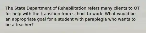 The State Department of Rehabilitation refers many clients to OT for help with the transition from school to work. What would be an appropriate goal for a student with paraplegia who wants to be a teacher?