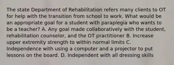 The state Department of Rehabilitation refers many clients to OT for help with the transition from school to work. What would be an appropriate goal for a student with paraplegia who wants to be a teacher? A. Any goal made collaboratively with the student, rehabilitation counselor, and the OT practitioner B. Increase upper extremity strength to within normal limits C. Independence with using a computer and a projector to put lessons on the board. D. Independent with all dressing skills